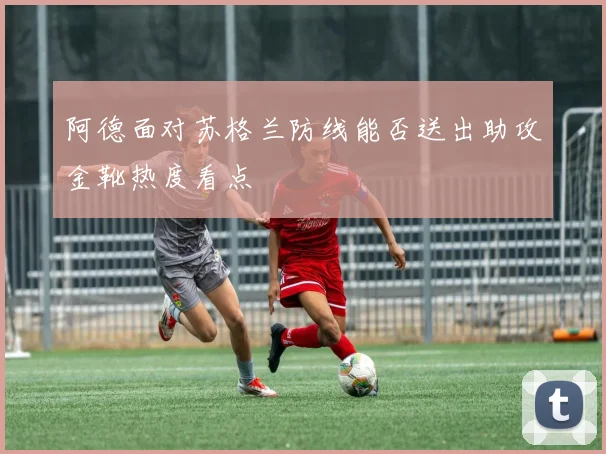 阿德面对苏格兰防线能否送出助攻金靴热度看点