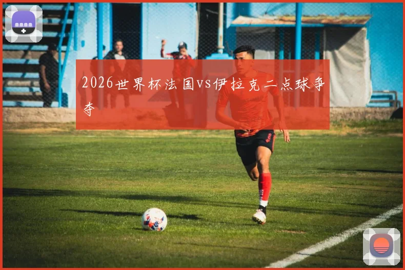2026世界杯法国vs伊拉克二点球争夺