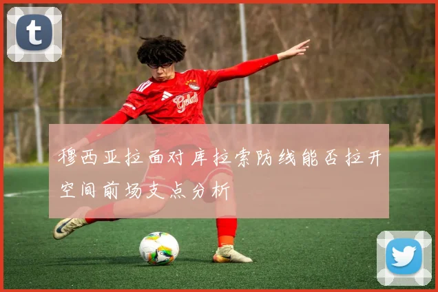 穆西亚拉面对库拉索防线能否拉开空间前场支点分析