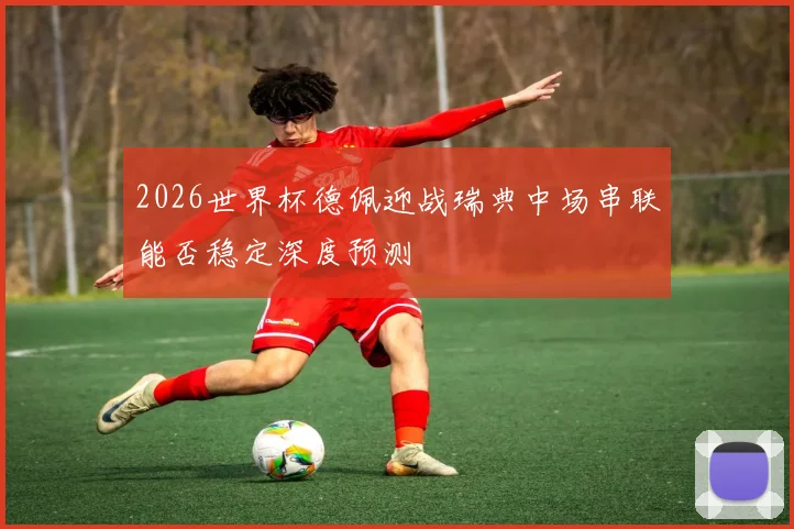 2026世界杯德佩迎战瑞典中场串联能否稳定深度预测