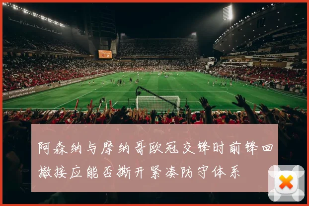 阿森纳与摩纳哥欧冠交锋时前锋回撤接应能否撕开紧凑防守体系