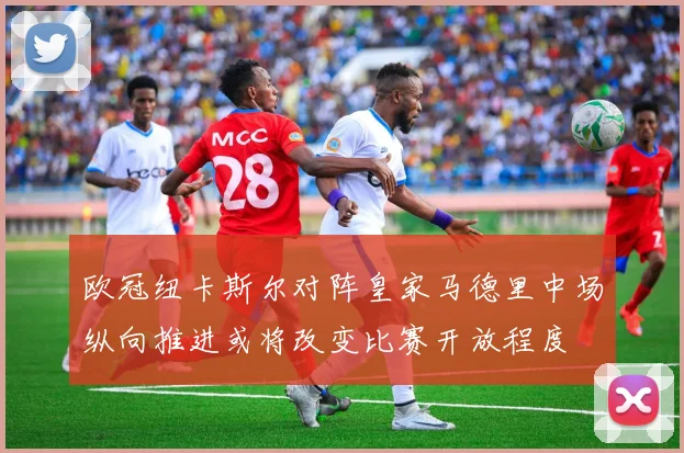 欧冠纽卡斯尔对阵皇家马德里中场纵向推进或将改变比赛开放程度