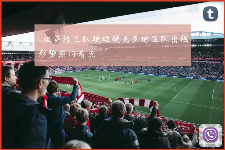 L组英格兰队硬碰硬克罗地亚队出线形势热门看点