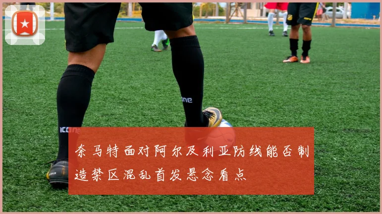 奈马特面对阿尔及利亚防线能否制造禁区混乱首发悬念看点