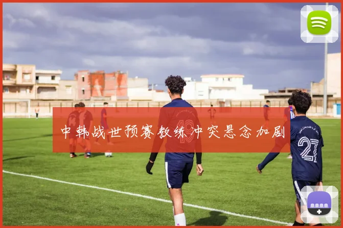 中韩战世预赛教练冲突悬念加剧