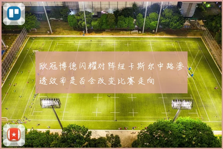 欧冠博德闪耀对阵纽卡斯尔中路渗透效率是否会改变比赛走向