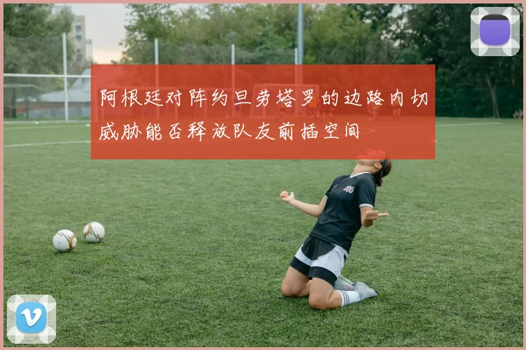阿根廷对阵约旦劳塔罗的边路内切威胁能否释放队友前插空间