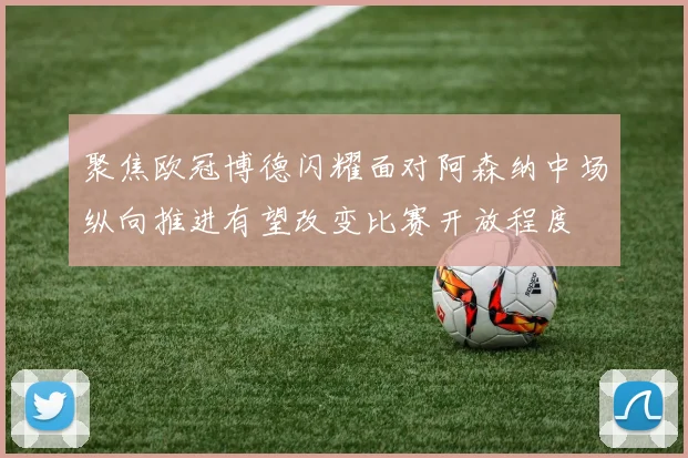 聚焦欧冠博德闪耀面对阿森纳中场纵向推进有望改变比赛开放程度