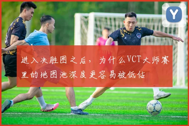 进入决胜图之后,为什么VCT大师赛里的地图池深度更容易被低估
