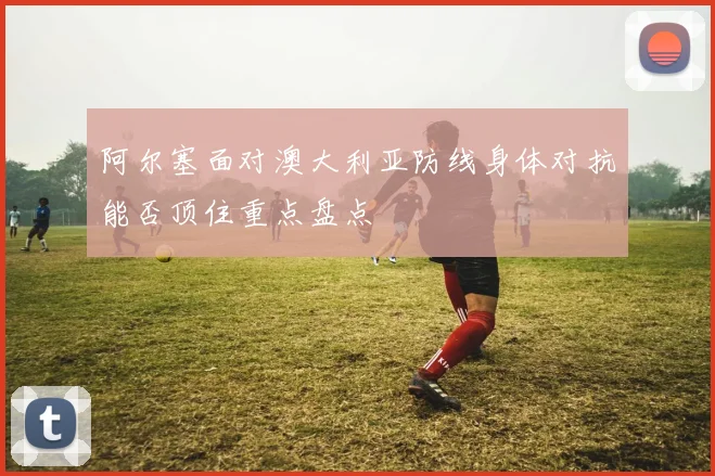 阿尔塞面对澳大利亚防线身体对抗能否顶住重点盘点