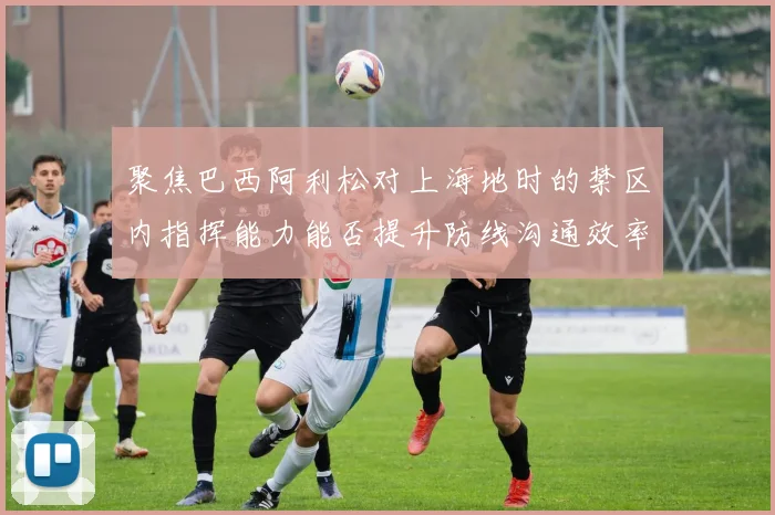 聚焦巴西阿利松对上海地时的禁区内指挥能力能否提升防线沟通效率