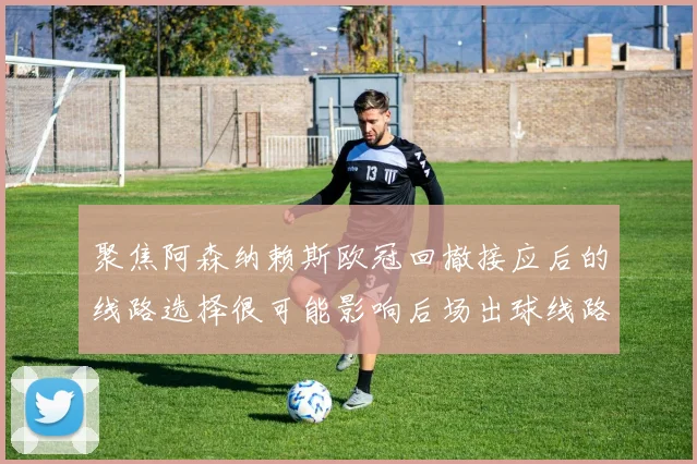 聚焦阿森纳赖斯欧冠回撤接应后的线路选择很可能影响后场出球线路