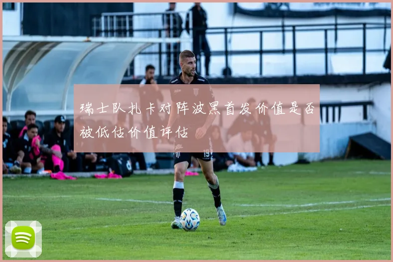 瑞士队扎卡对阵波黑首发价值是否被低估价值评估