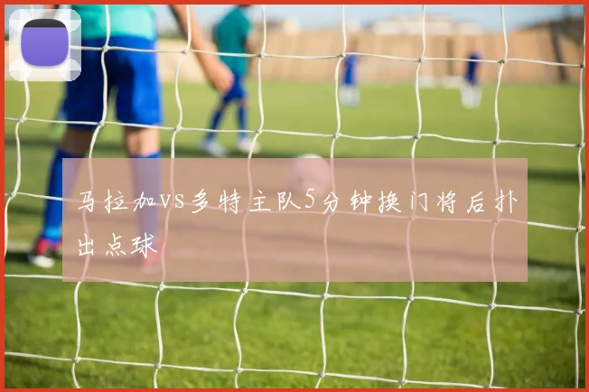 马拉加vs多特主队5分钟换门将后扑出点球