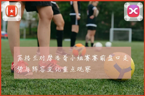 苏格兰对摩洛哥小组赛赛前盘口走势与阵容变化重点观察