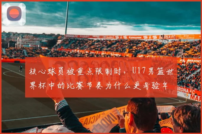 核心球员被重点限制时，U17男篮世界杯中的比赛节奏为什么更考验年轻阵容