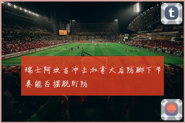 瑞士阿坎吉冲击加拿大后防脚下节奏能否摆脱盯防