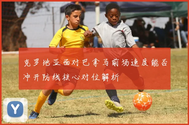 克罗地亚面对巴拿马前场速度能否冲开防线核心对位解析