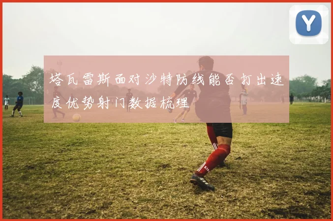 塔瓦雷斯面对沙特防线能否打出速度优势射门数据梳理