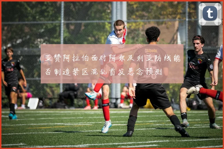 亚赞阿拉伯面对阿尔及利亚防线能否制造禁区混乱首发悬念预测