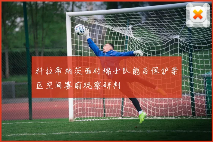 科拉希纳茨面对瑞士队能否保护禁区空间赛前观察研判