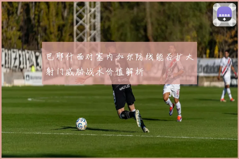 巴耶什面对塞内加尔防线能否扩大射门威胁战术价值解析