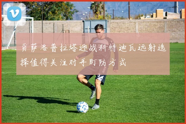 贡萨洛普拉塔迎战科特迪瓦远射选择值得关注对手盯防方式