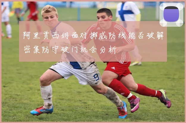 阿里贾西姆面对挪威防线能否破解密集防守破门机会分析
