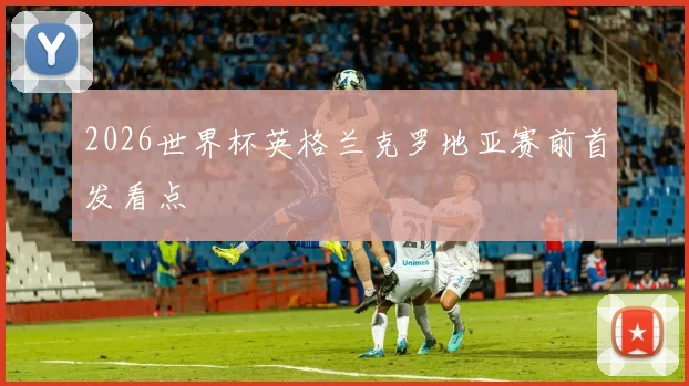 2026世界杯英格兰克罗地亚赛前首发看点