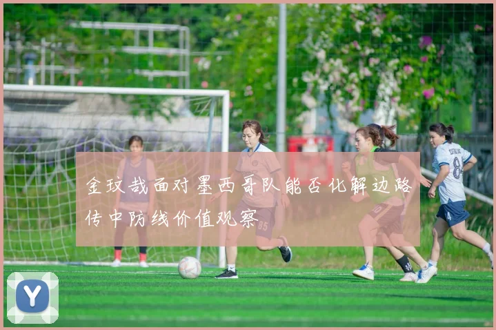 金玟哉面对墨西哥队能否化解边路传中防线价值观察