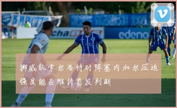 挪威队索尔洛特对阵塞内加尔压迫强度能否维持首发判断