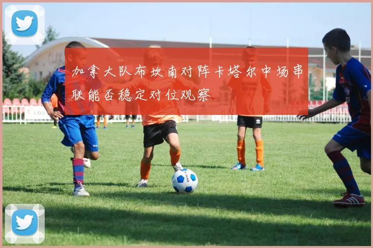 加拿大队布坎南对阵卡塔尔中场串联能否稳定对位观察