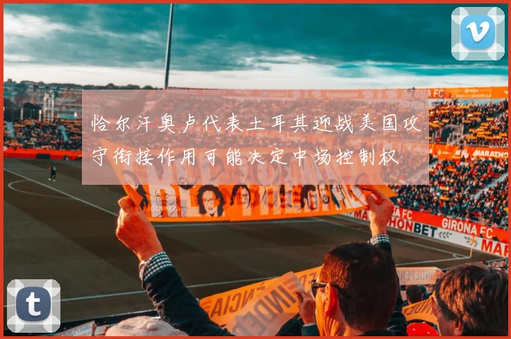 恰尔汗奥卢代表土耳其迎战美国攻守衔接作用可能决定中场控制权
