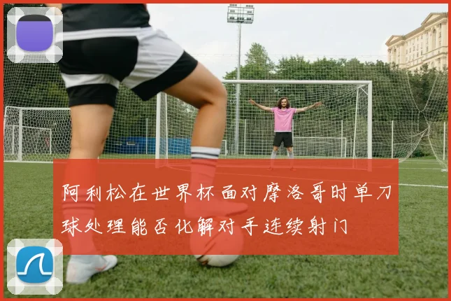 阿利松在世界杯面对摩洛哥时单刀球处理能否化解对手连续射门