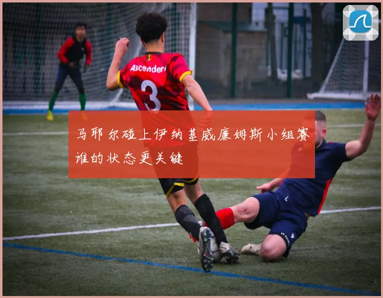 马耶尔碰上伊纳基威廉姆斯小组赛谁的状态更关键