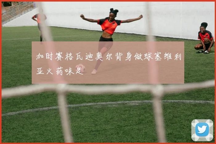 加时赛格瓦迪奥尔背身做球塞维利亚火药味足