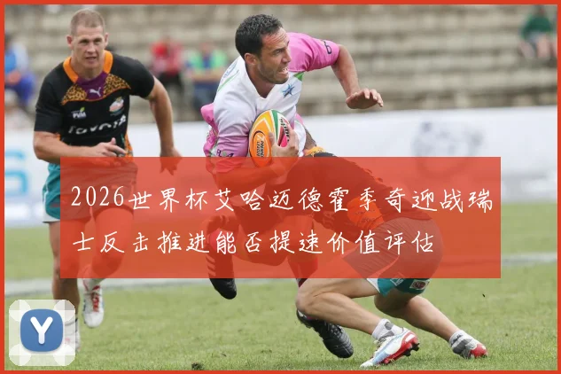 2026世界杯艾哈迈德霍季奇迎战瑞士反击推进能否提速价值评估