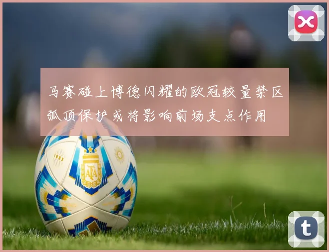 马赛碰上博德闪耀的欧冠较量禁区弧顶保护或将影响前场支点作用