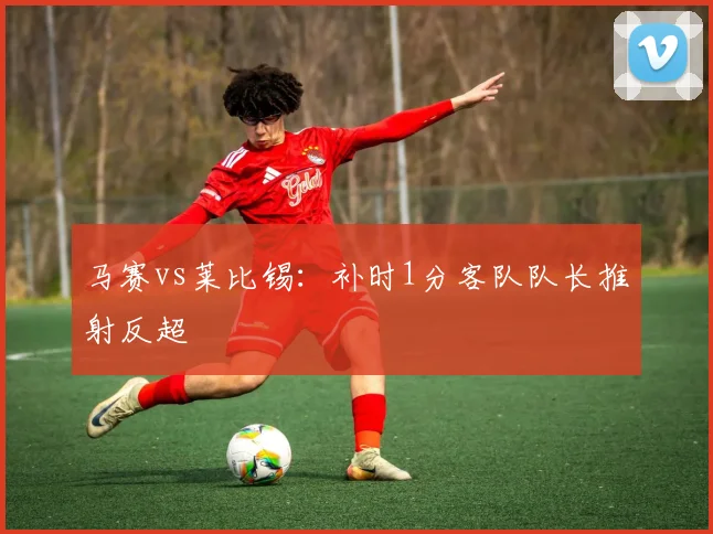 马赛vs莱比锡：补时1分客队队长推射反超
