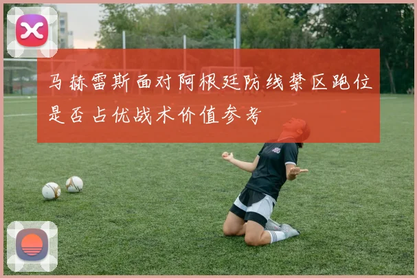 马赫雷斯面对阿根廷防线禁区跑位是否占优战术价值参考