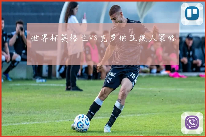 世界杯英格兰vs克罗地亚换人策略