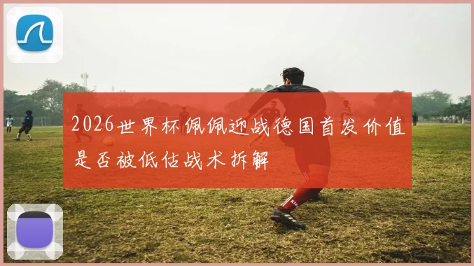 2026世界杯佩佩迎战德国首发价值是否被低估战术拆解
