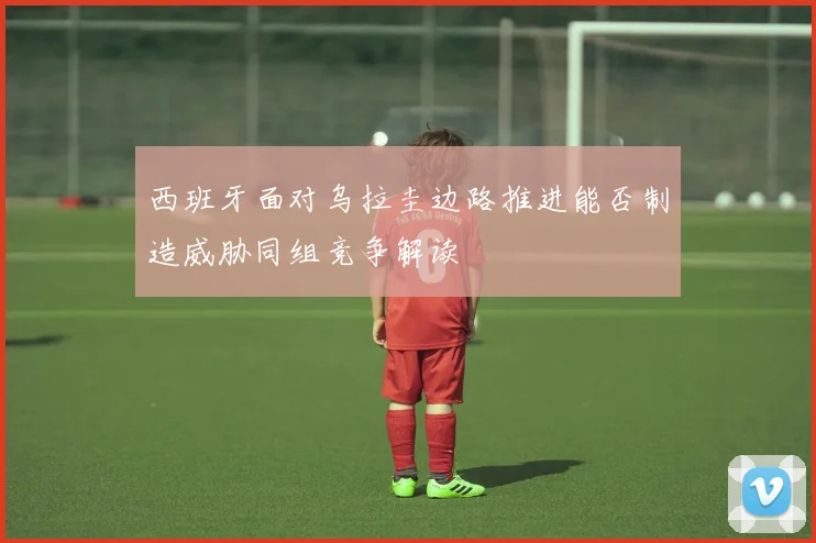 西班牙面对乌拉圭边路推进能否制造威胁同组竞争解读