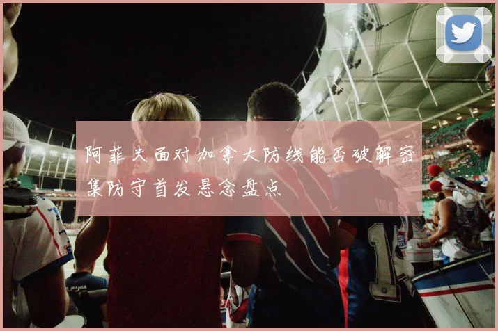 阿菲夫面对加拿大防线能否破解密集防守首发悬念盘点