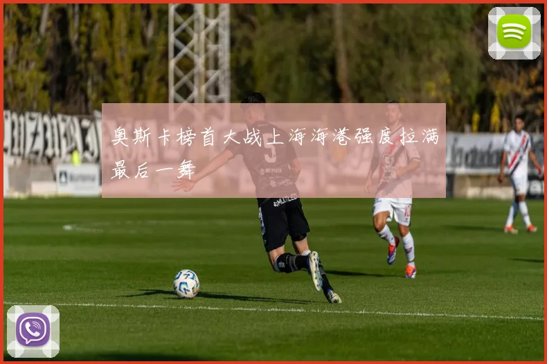 奥斯卡榜首大战上海海港强度拉满最后一舞