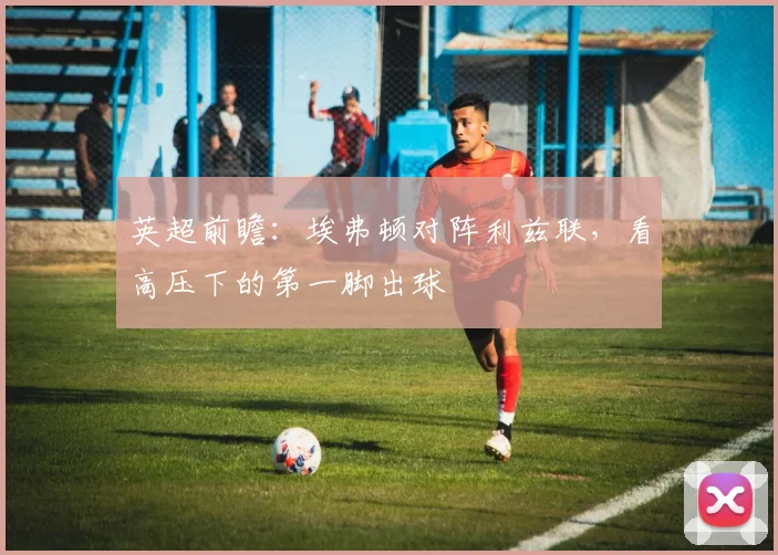 英超前瞻：埃弗顿对阵利兹联，看高压下的第一脚出球